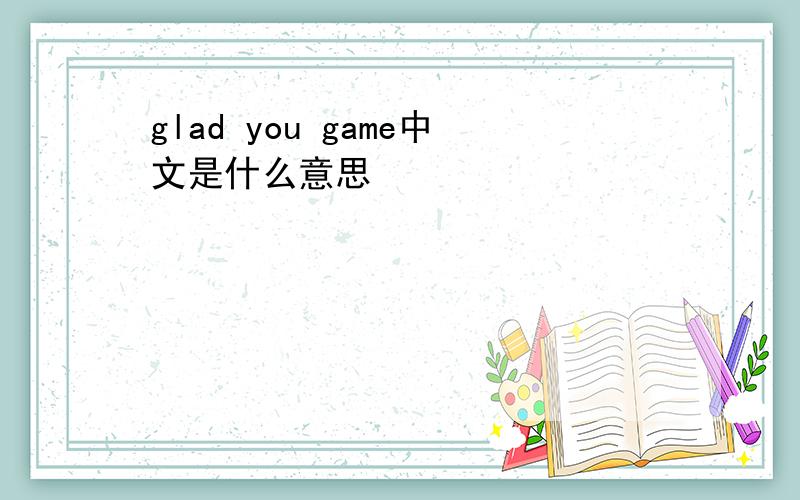 glad you game中文是什么意思