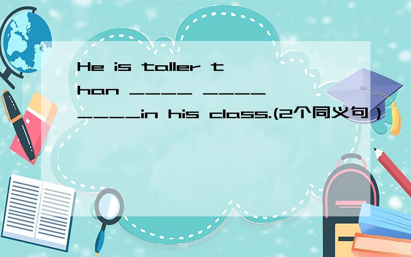 He is taller than ____ ____ ____in his class.(2个同义句）