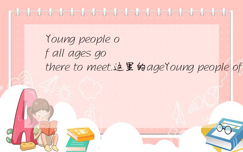 Young people of all ages go there to meet.这里的ageYoung people of all ages go there to meet.这里的age为什么加s