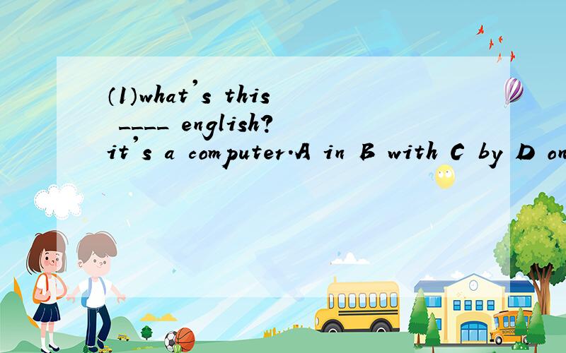 （1）what's this ____ english?it's a computer.A in B with C by D on(2) Autumn comes ____ summer.A befor B after C in front of D behind