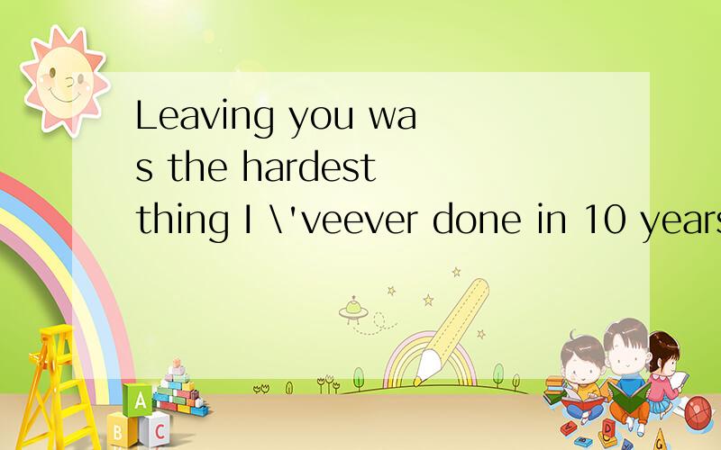 Leaving you was the hardest thing I \'veever done in 10 years .什么意思