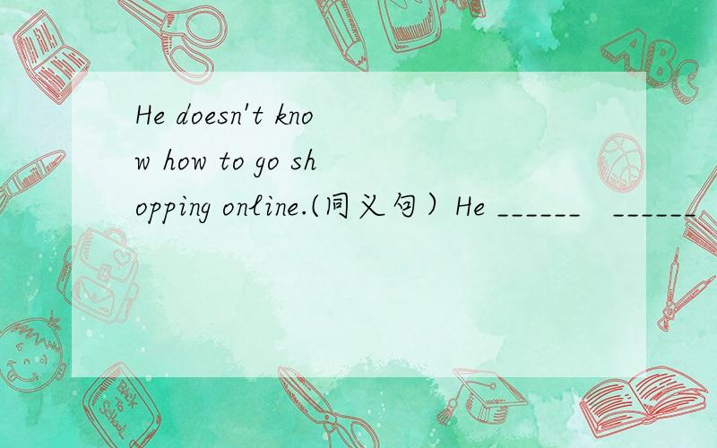 He doesn't know how to go shopping online.(同义句）He ______   ______  _______  about how to go shopping online.