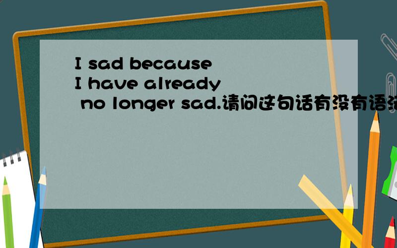 I sad because I have already no longer sad.请问这句话有没有语法错误?中文意思是：我难过,是因为我已不再难过.