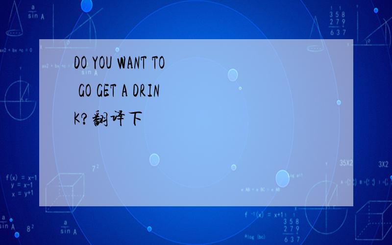 DO YOU WANT TO GO GET A DRINK?翻译下