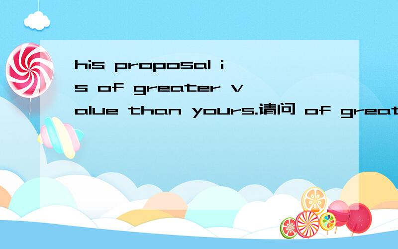 his proposal is of greater value than yours.请问 of greater value than yours.这是怎么个用法啊 无解中比较级的用法中没见过加of的