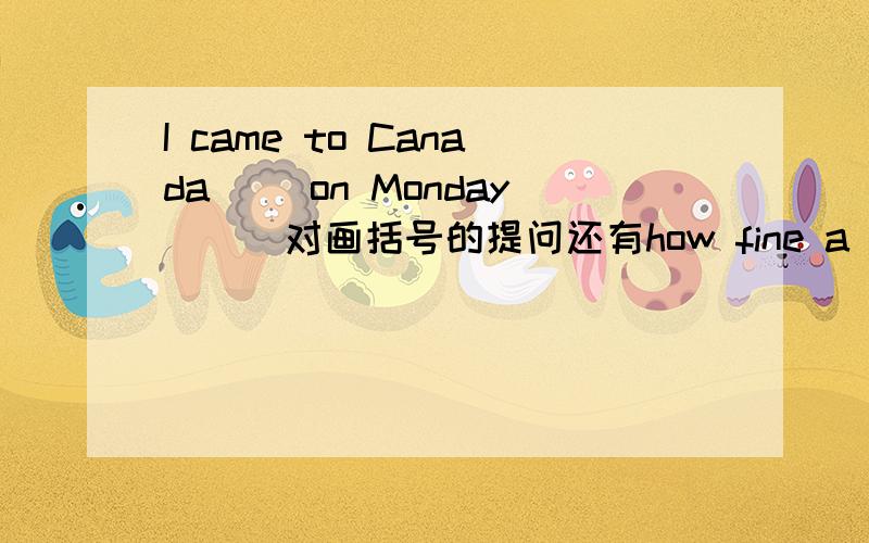 I came to Canada ((on Monday))(对画括号的提问还有how fine a day is(改为同义句） We make a chart (改为一般将来时）拜托了