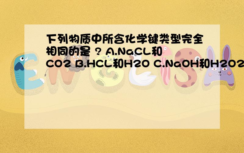 下列物质中所含化学键类型完全相同的是 ? A.NaCL和CO2 B.HCL和H2O C.NaOH和H2O2 .D.CL2和CaCL2