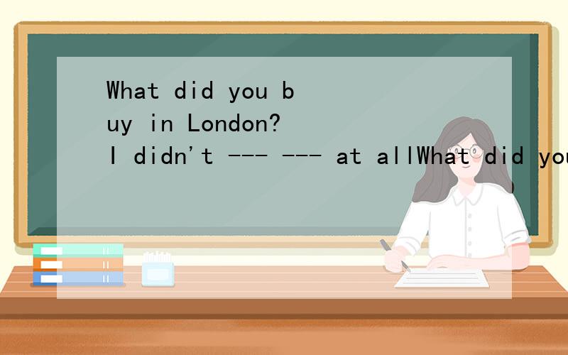 What did you buy in London? I didn't --- --- at allWhat did you buy in London?回答： I didn't （  ）（  ) at all