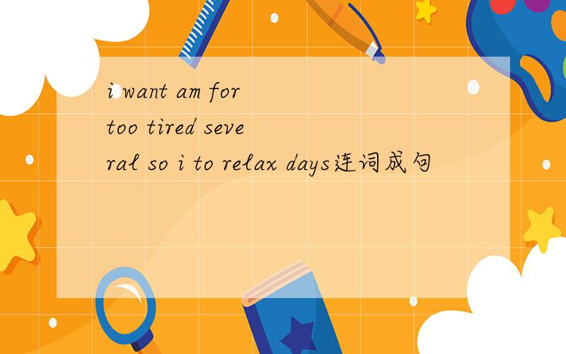i want am for too tired several so i to relax days连词成句
