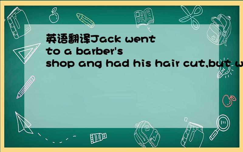 英语翻译Jack went to a barber's shop ang had his hair cut,but when he came out,he was not happy with the result.When his friend Bob saw him,he laughed and said,