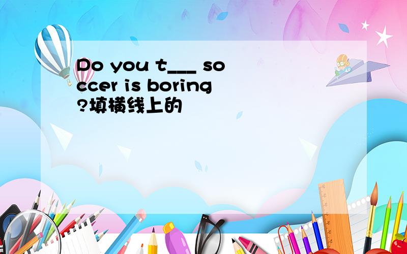 Do you t___ soccer is boring?填横线上的