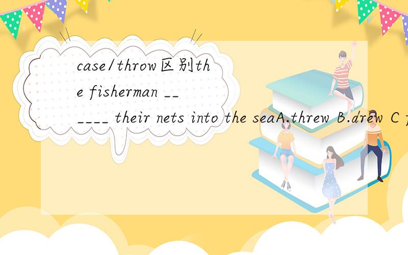 case/throw区别the fisherman ______ their nets into the seaA.threw B.drew C flew D.cast为什么不选A?throw /cast有什么区别呢?既然Throw 最具概括性：那为什么不选throw呢?