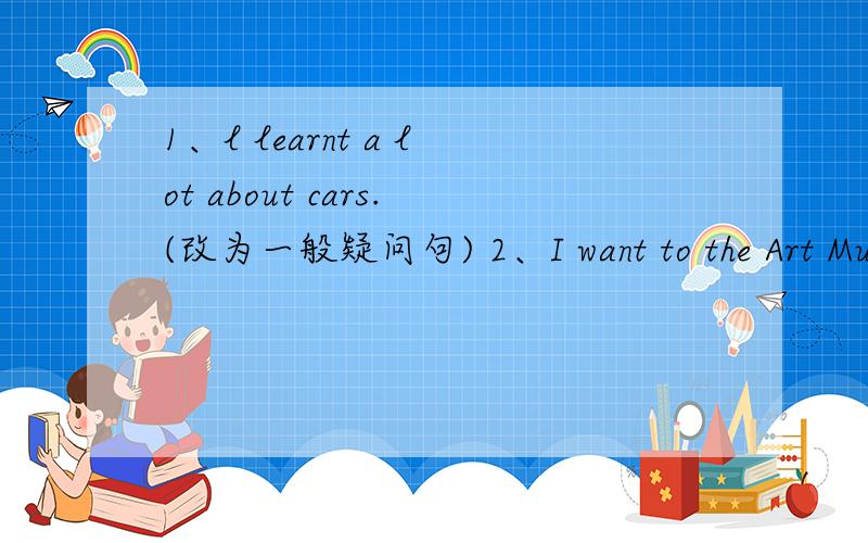 1、l learnt a lot about cars.(改为一般疑问句) 2、I want to the Art Museum.(对划部分提问)(划线部分是the Art) 3、Ben scored two goals in the football match.(对划线部分提问)(划线部分是two) 4、My friend goes to the Louvr