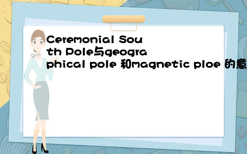Ceremonial South Pole与geographical pole 和magnetic ploe 的意思是?