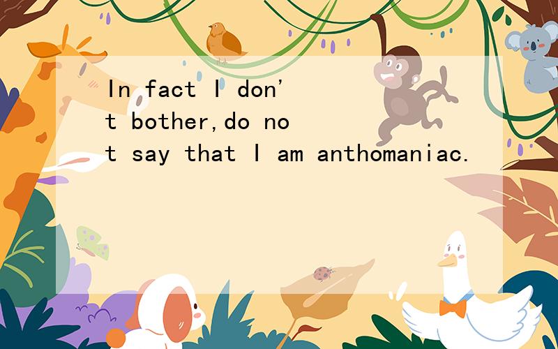 In fact I don't bother,do not say that I am anthomaniac.