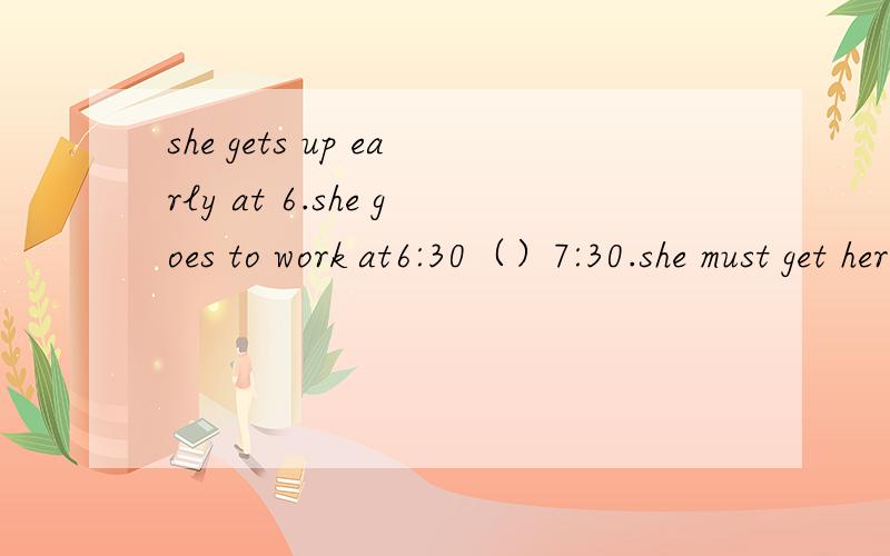 she gets up early at 6.she goes to work at6:30（）7:30.she must get here.答案为什么填at,怎么翻译这段话.