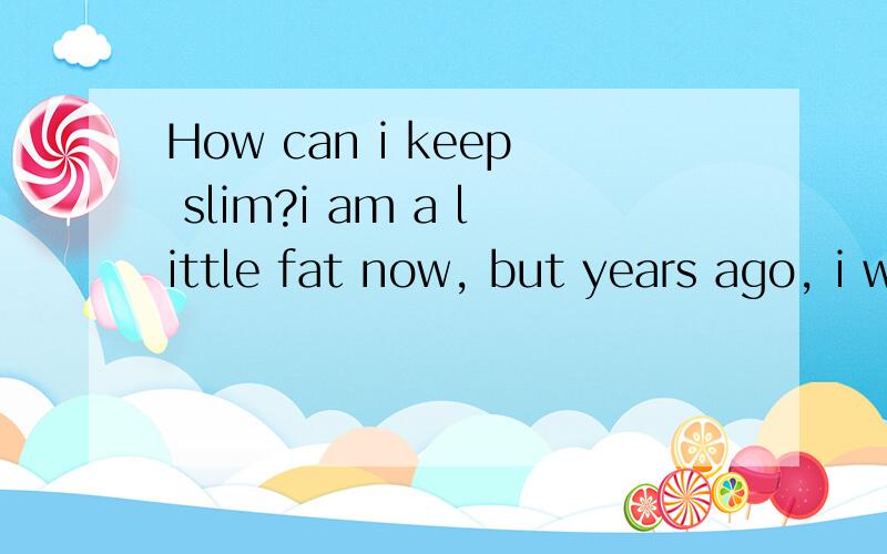 How can i keep slim?i am a little fat now, but years ago, i was not fat as i am now, which makes me worried, i think it's not easy to keep slim, so i have adked such a question, my dear friends, could you help solve my troublesome problem? i am waiti