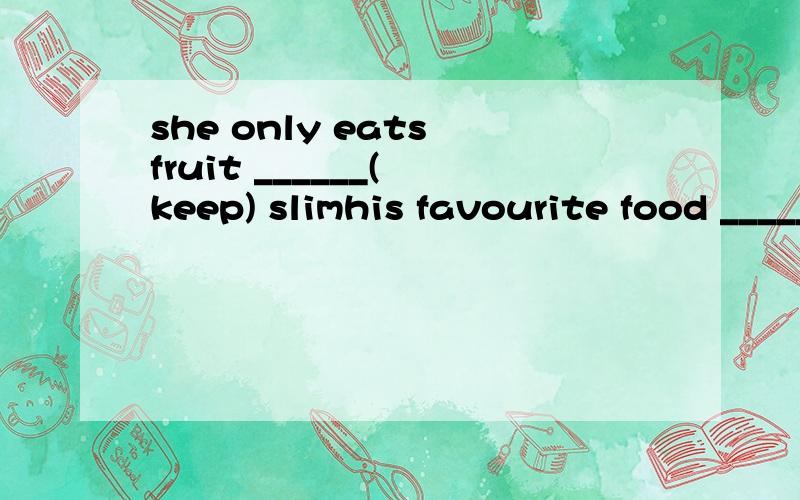 she only eats fruit ______( keep) slimhis favourite food _______ (be) rice and noodles.fish and chicken _______(be)her favourite food.