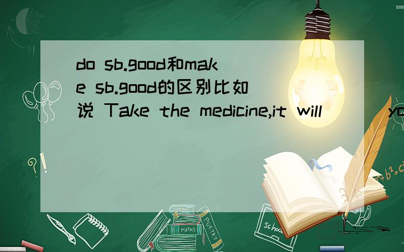 do sb.good和make sb.good的区别比如说 Take the medicine,it will ___you a lot of good.A make B do 选哪个呢.答案是do但是为什么呢,不是也有make sb.+adj的句型么,跟do sb.good 类似的 前面是do的短语还能例举几个么