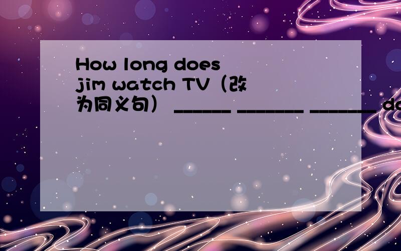 How long does jim watch TV（改为同义句） ______ _______ _______ does jim watch TV.If we are h_______,our food does more good(横线上填什么）