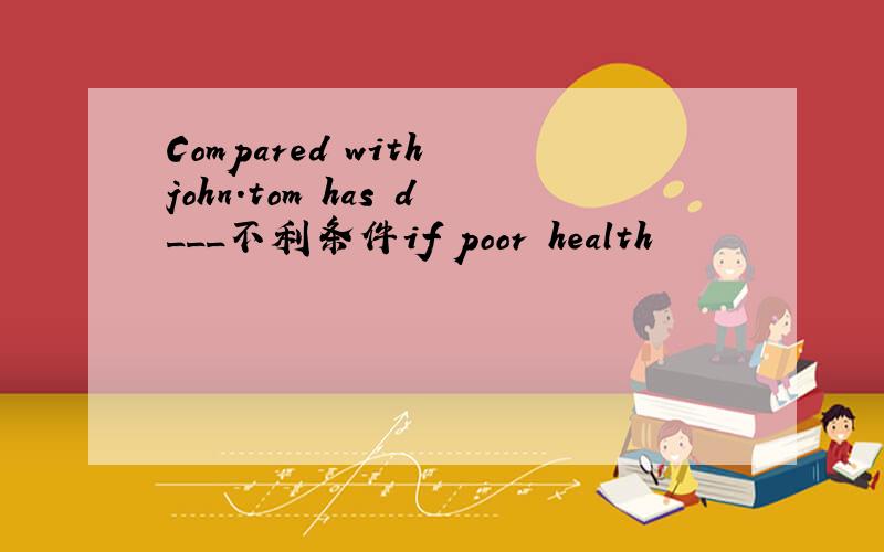 Compared with john.tom has d___不利条件if poor health