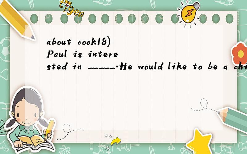 about cook18) Paul is interested in _____.He would like to be a chief _____.Now he is taking a _____ course at an evening school.(cook,cooking,cookery)