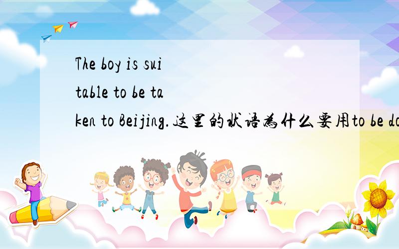 The boy is suitable to be taken to Beijing.这里的状语为什么要用to be done形式