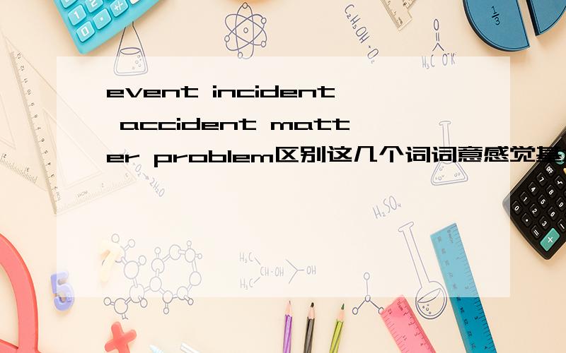 event incident accident matter problem区别这几个词词意感觉基本差不多了  都是问题事件等等的意思 请问细节区别是?