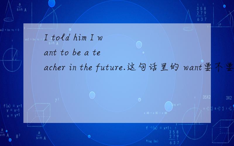 I told him I want to be a teacher in the future.这句话里的 want要不要改成wanted?那和in the futur那和in the future会不会冲突?