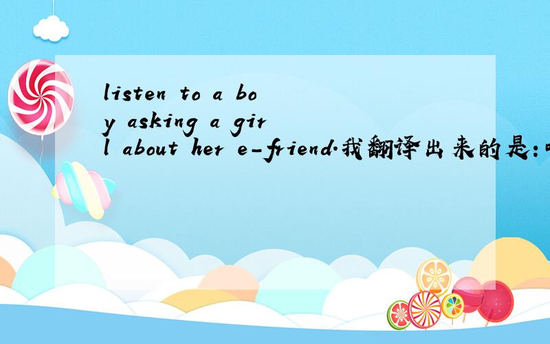 listen to a boy asking a girl about her e-friend.我翻译出来的是：听听一个男孩一个女孩问她的朋友.