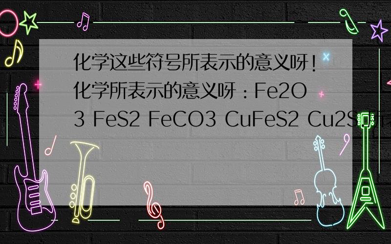 化学这些符号所表示的意义呀!化学所表示的意义呀：Fe2O3 FeS2 FeCO3 CuFeS2 Cu2S.所表示的意义呀是什么呀?