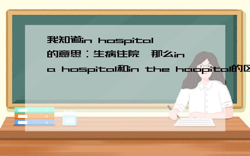 我知道in hospital的意思：生病住院,那么in a hospital和in the haopital的区别是啥