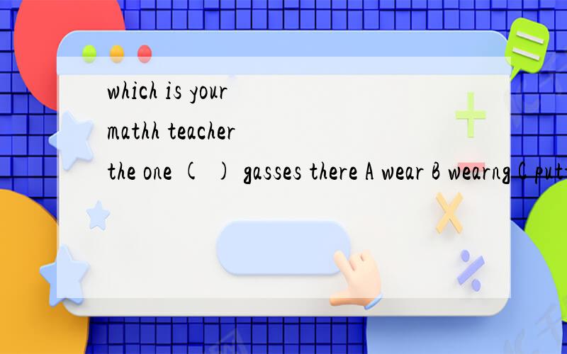which is your mathh teacher the one ( ) gasses there A wear B wearng C putting on D has