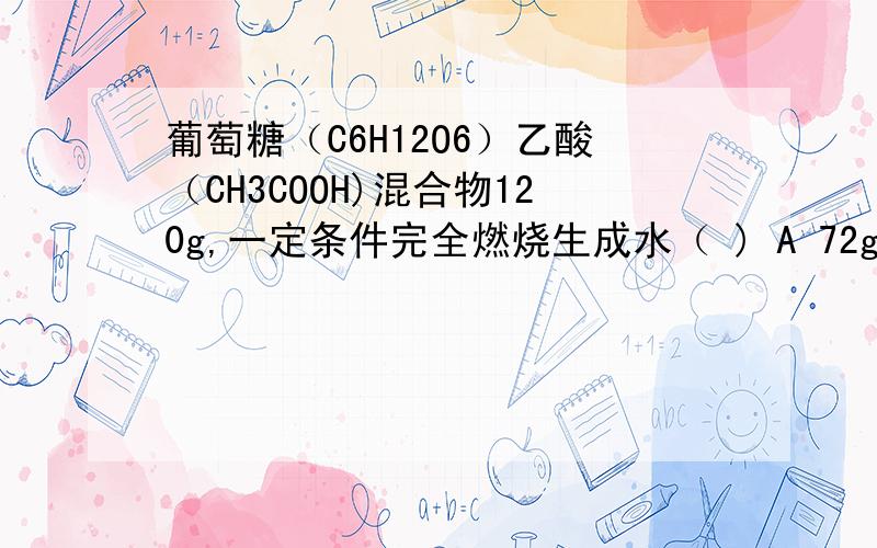 葡萄糖（C6H12O6）乙酸（CH3COOH)混合物120g,一定条件完全燃烧生成水（ ) A 72g B 无法计算老师说用（两种物质氢原子数*1）/（两种物质相对分子质量之和）,用这个值*120g再除以氢在水中的质量分