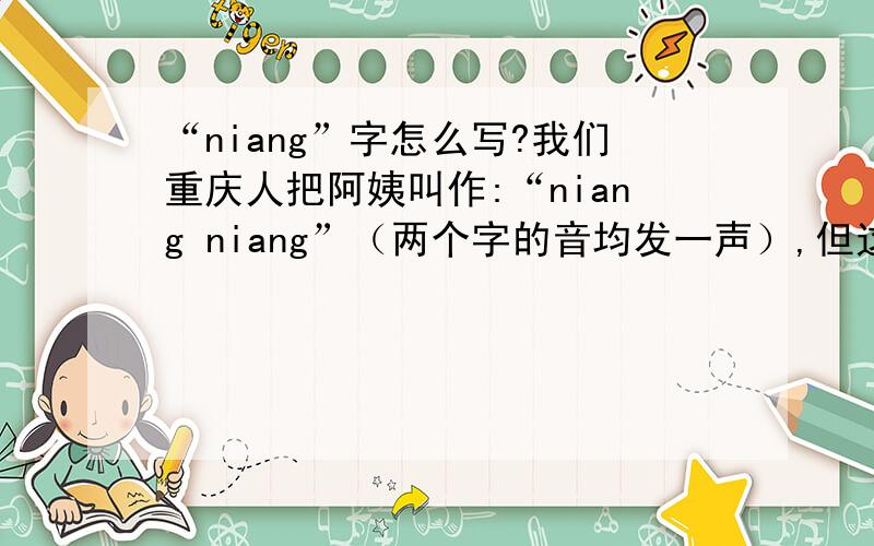 “niang”字怎么写?我们重庆人把阿姨叫作:“niang niang”（两个字的音均发一声）,但这“niang”字是怎么写的呀?我们平时手写时,是简写的,左边一个“女”字,右边一个“上”字,却不知道正规