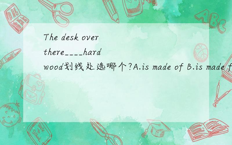 The desk over there____hard wood划线处选哪个?A.is made of B.is made from C.is made up of D.is made by