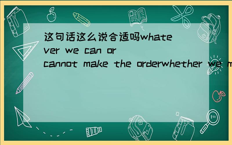这句话这么说合适吗whatever we can or cannot make the orderwhether we make the order or not?哪句话更恰当些?