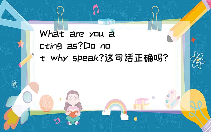 What are you acting as?Do not why speak?这句话正确吗?