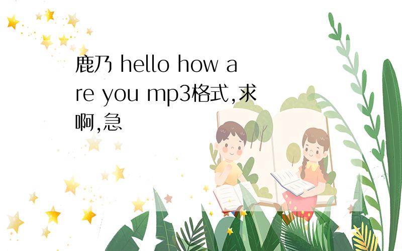 鹿乃 hello how are you mp3格式,求啊,急