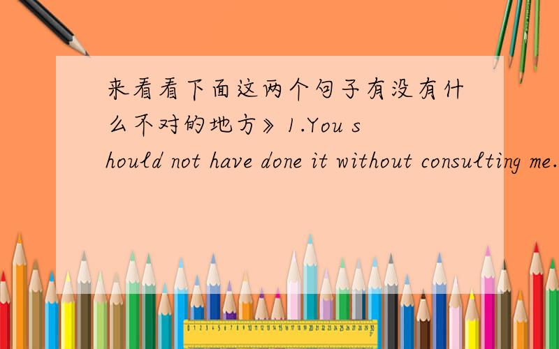 来看看下面这两个句子有没有什么不对的地方》1.You should not have done it without consulting me.(请问consulting后面需不需要加with?为什么?)2.If you can not be a pencil to write anyone's happiness,try to be an eraser to r