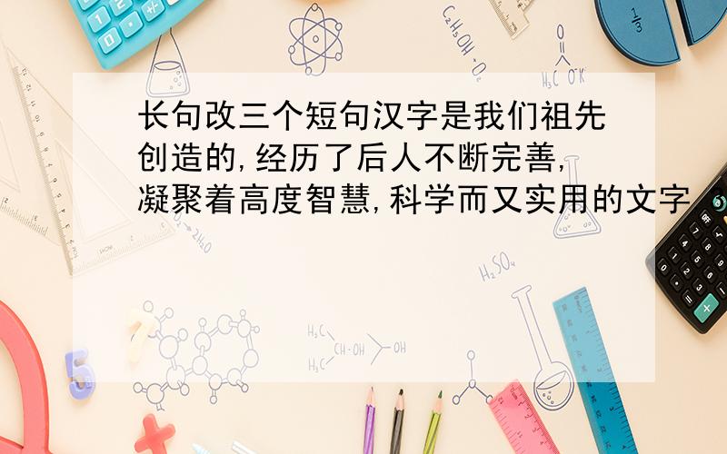 长句改三个短句汉字是我们祖先创造的,经历了后人不断完善,凝聚着高度智慧,科学而又实用的文字.3个!