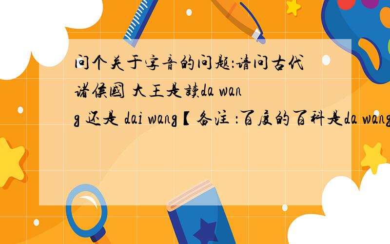 问个关于字音的问题：请问古代诸侯国 大王是读da wang 还是 dai wang【备注 ：百度的百科是da wang 现代汉语词典是 da wang 康熙字典是dai wang…………】字典上的 都不一样 谁知道读什么