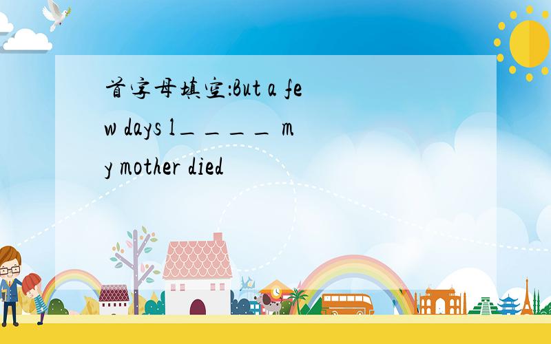 首字母填空：But a few days l____ my mother died