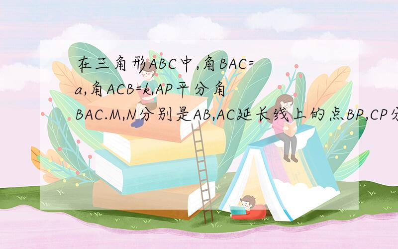 在三角形ABC中,角BAC=a,角ACB=k,AP平分角BAC.M,N分别是AB,AC延长线上的点BP,CP分别平分角MBC,NCB,BD垂直AP于点D,请用a的代数式表示角BPC的度数,用k的代数式表示PBD的度数.