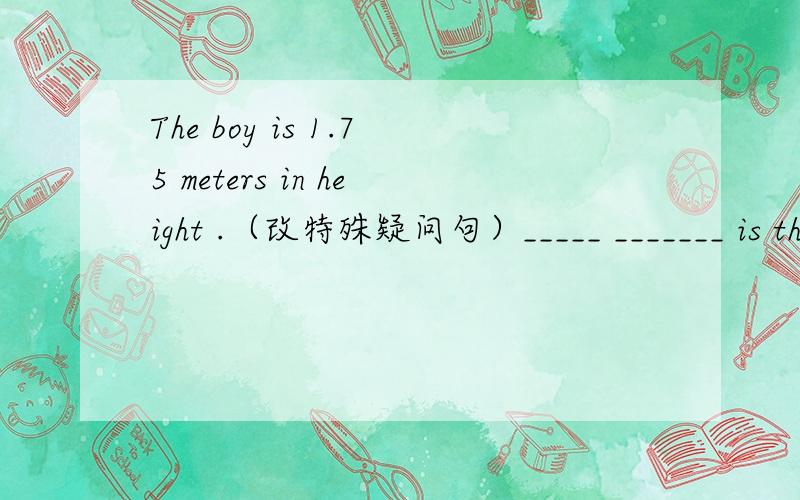 The boy is 1.75 meters in height .（改特殊疑问句）_____ _______ is the boy __________________The boy is 1.75 meters in height .（改特殊疑问句）_____ _______ is the boy （1.75 meters in height 是划线句）