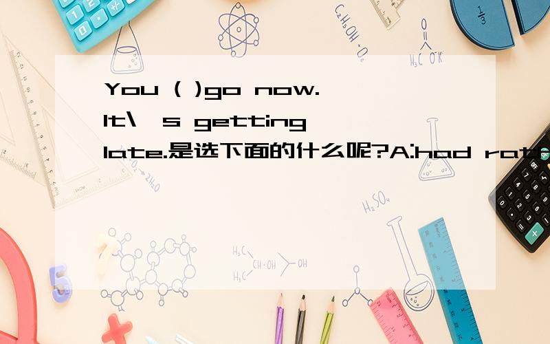 You ( )go now.It\'s getting late.是选下面的什么呢?A:had rather B:would C:had