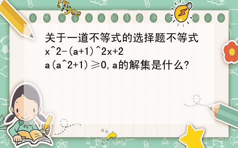 关于一道不等式的选择题不等式x^2-(a+1)^2x+2a(a^2+1)≥0,a的解集是什么?