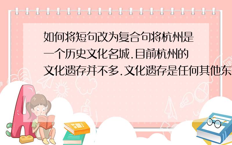 如何将短句改为复合句将杭州是一个历史文化名城.目前杭州的文化遗存并不多.文化遗存是任何其他东西都无法替代的.在运河的历史文化建设中,最应该保护文化遗存.改为一个复句