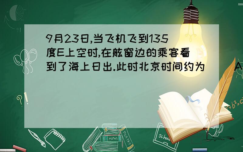 9月23日,当飞机飞到135度E上空时,在舷窗边的乘客看到了海上日出.此时北京时间约为（ ）A、7时 B、6时 C、5时 D、8时为什么选C?