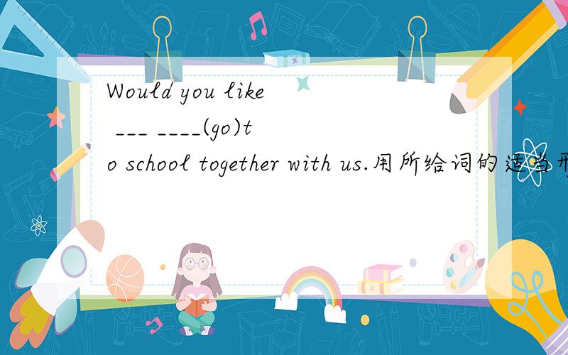 Would you like ___ ____(go)to school together with us.用所给词的适当形式填空